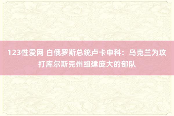 123性爱网 白俄罗斯总统卢卡申科：乌克兰为攻打库尔斯克州组建庞大的部队