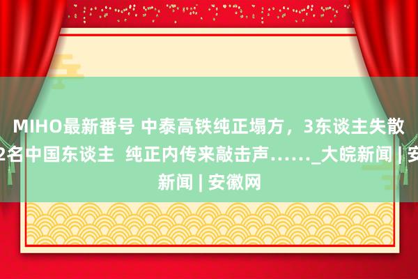 MIHO最新番号 中泰高铁纯正塌方，3东谈主失散包括2名中国东谈主  纯正内传来敲击声……_大皖新闻 | 安徽网