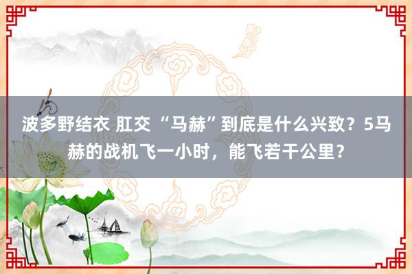 波多野结衣 肛交 “马赫”到底是什么兴致？5马赫的战机飞一小时，能飞若干公里？