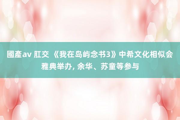 國產av 肛交 《我在岛屿念书3》中希文化相似会雅典举办, 余华、苏童等参与